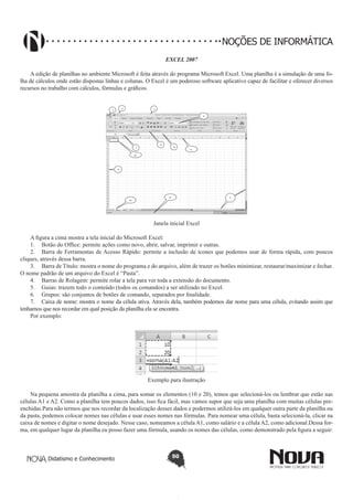 Didatismo e Conhecimento 50
NOÇÕES DE INFORMÁTICA
EXCEL 2007
A edição de planilhas no ambiente Microsoft é feita através do programa Microsoft Excel. Uma planilha é a simulação de uma fo-
lha de cálculos onde estão dispostas linhas e colunas. O Excel é um poderoso software aplicativo capaz de facilitar e oferecer diversos
recursos no trabalho com cálculos, fórmulas e gráficos.
13
1
2 3
10
9
12
7
6
8
11
5
4
Janela inicial Excel
A figura a cima mostra a tela inicial do Microsoft Excel:
1.	 Botão do Office: permite ações como novo, abrir, salvar, imprimir e outras.
2.	 Barra de Ferramentas de Acesso Rápido: permite a inclusão de ícones que podemos usar de forma rápida, com poucos
cliques, através dessa barra.
3.	 Barra de Título: mostra o nome do programa e do arquivo, além de trazer os botões minimizar, restaurar/maximizar e fechar.
O nome padrão de um arquivo do Excel é “Pasta”.
4.	 Barras de Rolagem: permite rolar a tela para ver toda a extensão do documento.
5.	 Guias: trazem todo o conteúdo (todos os comandos) a ser utilizado no Excel.
6.	 Grupos: são conjuntos de botões de comando, separados por finalidade.
7.	 Caixa de nome: mostra o nome da célula ativa. Através dela, também podemos dar nome para uma célula, evitando assim que
tenhamos que nos recordar em qual posição da planilha ela se encontra.
Por exemplo:
Exemplo para ilustração
Na pequena amostra da planilha a cima, para somar os elementos (10 e 20), temos que selecioná-los ou lembrar que estão nas
células A1 e A2. Como a planilha tem poucos dados, isso fica fácil, mas vamos supor que seja uma planilha com muitas células pre-
enchidas.Para não termos que nos recordar da localização desses dados e podermos utilizá-los em qualquer outra parte da planilha ou
da pasta, podemos colocar nomes nas células e usar esses nomes nas fórmulas. Para nomear uma célula, basta selecioná-la, clicar na
caixa de nomes e digitar o nome desejado. Nesse caso, nomeamos a célula A1, como salário e a célula A2, como adicional.Dessa for-
ma, em qualquer lugar da planilha eu posso fazer uma fórmula, usando os nomes das células, como demonstrado pela figura a seguir:
 