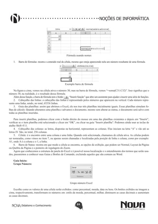 Didatismo e Conhecimento 51
NOÇÕES DE INFORMÁTICA
Fórmula usando nomes
1.	 Barra de fórmulas: mostra o conteúdo real da célula, mesmo que esteja aparecendo nela um número resultante de uma fórmula.
Exemplo barra de fórmula
Na figura a cima, vemos na célula ativa o número 30, mas na barra de fórmula, vemos “=soma(C31:C32)”. Isso significa que o
número 30, na realidade, é o resultado dessa fórmula.
Além dessa função, a barra de fórmula tem o botão “Inserir função” que abre um assistente para ajudar a inserir uma série de funções.
2.	 Cabeçalho das linhas: o cabeçalho das linhas é representado pelos números que aparecem na vertical. Cada número repre-
senta uma linha, sendo, no total, 65536 linhas.
3.	 Guia das planilhas: assim que abrimos o Excel, ele nos traz três planilhas inicialmente iguais. Essas planilhas simulam fo-
lhas de cálculo. Quando alteramos uma planilha e salvamos o documento, mesmo sem alterar as outras, o documento será salvo com
todas as planilhas inseridas.
Para inserir planilhas, podemos clicar com o botão direito do mouse em uma das planilhas existentes e depois em “Inserir”,
verificar se o item planilha está selecionado e clicar em “OK”, ou clicar na guia “Inserir planilha”. Podemos ainda usar as teclas de
atalho Shift+F11.
4.	 Cabeçalho das colunas: as letras, dispostas na horizontal, representam as colunas. Elas iniciam na letra “A” e vão até as
letras IV. São, no total, 256 colunas.
5.	 Célula: é o encontro entre uma coluna e uma linha. Quando está selecionada, chamamos de célula ativa. As células podem
ser nomeadas, como vimos no item 7, ou apenas serem chamadas e localizadas pela posição de linha e coluna, como por exemplo:
A1, onde A é a coluna e o 1, a linha.
6.	 Barra de Status: mostra em que modo a célula se encontra, as opções de exibição, que podem ser Normal, Layout da Página
ou Quebra da Página e o ponteiro de regulagem do Zoom.
Agora que conhecemos a estrutura da janela do Excel e é possível nossa localização e o entendimento dos termos que serão usa-
dos, passaremos a conhecer suas Guias e Botões de Comando, excluindo aqueles que são comuns ao Word.
Guia Início:
Grupo Número:
Grupo número Excel
Escolhe como os valores de uma célula serão exibidos: como percentual, moeda, data ou hora. Os botões exibidos na imagem a
cima, respectivamente, transformam os números em: estilo da moeda, percentual, milhar, diminuem as casas decimais e aumentam
as casas decimais.
 