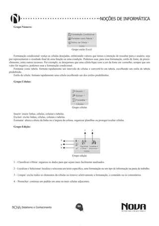 Didatismo e Conhecimento 52
NOÇÕES DE INFORMÁTICA
Grupo Número:
	
Grupo estilo Excel
Formatação condicional: realça as células desejadas, enfatizando valores que temos a intenção de ressaltar para o usuário, seja
por representarem o resultado final de uma função ou uma condição. Podemos usar, para essa formatação, estilo de fonte, de preen-
chimento, entre outros recursos. Por exemplo, se desejarmos que uma célula fique com a cor da fonte em vermelho, sempre que seu
valor for negativo, podemos usar a formatação condicional.
Formatar como tabela: formata rapidamente um intervalo de células e convertê-lo em tabela, escolhendo um estila de tabela
predefinido.
Estilo de célula: formata rapidamente uma célula escolhendo um dos estilos predefinidos.
Grupo Células:
Grupo células
Inserir: insere linhas, células, colunas e tabelas.
Excluir: exclui linhas, células, colunas e tabelas.
Formatar: altera a altura da linha ou a largura da coluna, organizar planilhas ou proteger/ocultar células.
Grupo Edição:
1 2
5
4
3
Grupo edição
1 – Classificar e filtrar: organiza os dados para que sejam mais facilmente analisados.
2 – Localizar e Selecionar: localiza e seleciona um texto específico, uma formatação ou um tipo de informação na pasta de trabalho.
3 – Limpar: exclui todos os elementos da células ou remove seletivamente a formatação, o conteúdo ou os comentários.
4 – Preencher: continua um padrão em uma ou mais células adjacentes.
 