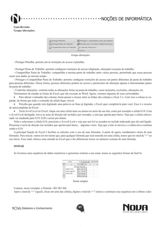 Didatismo e Conhecimento 57
NOÇÕES DE INFORMÁTICA
Guia Revisão:
Grupo Alterações:
Grupo alterações
- Proteger Planilha: permite ativar restrições de acesso à planilha.
- Proteger Pasta de Trabalho: permite configurar restrições de acesso (digitação, alteração) na pasta de trabalho.
- Compartilhar Pasta de Trabalho: compartilha a mesma pasta de trabalho entre várias pessoas, permitindo que essas pessoas
usem seus dados ao mesmo tempo.
- Proteger e Compartilhar Pasta de Trabalho: permite configurar restrições de acesso em partes diferentes da pasta de trabalho
para pessoas diferentes. Dessa forma, pessoas diferentes podem ter acesso e permissões de alteração apenas à determinadas partes
da pasta de trabalho.
- Controlar alterações: controla todas as alterações feitas na pasta de trabalho, como inclusões, exclusões, alterações etc.
Terminamos de estudar as Guias do Excel, que são exceção ao Word. Agora, veremos algumas de suas curiosidades:
•	 Para alterar o tamanho das colunas, basta pausar o mouse entre as linhas das colunas e clicar 2 x. Com isso a coluna se ex-
pande, de forma que todo o conteúdo da célula fique visível.
•	 Perceba que quando está digitando uma palavra ou frase já digitada, o Excel quer completá-la para você. Esse é o recurso
do autocompletar do Excel.
•	 Tecla Scroll Lock no Excel: clique em uma célula mais ou menos no meio da sua tela, como por exemplo a célula G18. Com
o Scroll Look desligado, mova as setas de direção (do teclado), por exemplo, a seta que aponta para baixo. Veja que a célula selecio-
nada vai mudando para G19, G20 e assim por diante.
Volte a selecionar a célula G18, pressione o Scrooll Look e veja que um led se acendeu no teclado indicando que ele está ligado.
Pressione a tecla de direção (no teclado) que aponta para baixo, algumas vezes. Veja que a tela se moveu e a célula ativa continua
sendo a G18.
A principal função do Excel é facilitar os cálculos com o uso de suas fórmulas. A partir de agora, estudaremos várias de suas
fórmulas. Para iniciar, vamos ter em mente que, para qualquer fórmula que será inserida em uma célula, temos que ter sinal de “=” no
seu início. Esse sinal, oferece uma entrada no Excel que o faz diferenciar textos ou números comuns de uma fórmula.
SOMAR
Se tivermos uma sequência de dados numéricos e quisermos realizar a sua soma, temos as seguintes formas de fazê-lo:
Soma simples
Usamos, nesse exemplo, a fórmula =B2+B3+B4.
Após o sinal de “=” (igual), clicar em uma das células, digitar o sinal de “+” (mais) e continuar essa sequência até o último valor.
 