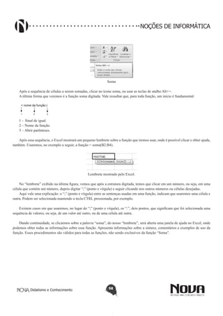 Didatismo e Conhecimento 58
NOÇÕES DE INFORMÁTICA
Soma
Após a sequência de células a serem somadas, clicar no ícone soma, ou usar as teclas de atalho Alt+=.
A última forma que veremos é a função soma digitada. Vale ressaltar que, para toda função, um início é fundamental:
1 2 3
= nome da função (
1 - Sinal de igual.
2 – Nome da função.
3 – Abrir parênteses.
Após essa sequência, o Excel mostrará um pequeno lembrete sobre a função que iremos usar, onde é possível clicar e obter ajuda,
também. Usaremos, no exemplo a seguir, a função = soma(B2:B4).
Lembrete mostrado pelo Excel.
No “lembrete” exibido na última figura, vemos que após a estrutura digitada, temos que clicar em um número, ou seja, em uma
célula que contém um número, depois digitar “;” (ponto e vírgula) e seguir clicando nos outros números ou células desejadas.
Aqui vale uma explicação: o “;” (ponto e vírgula) entre as sentenças usadas em uma função, indicam que usaremos uma célula e
outra. Podem ser selecionada mantendo a tecla CTRL pressionada, por exemplo.
Existem casos em que usaremos, no lugar do “;” (ponto e vírgula), os “:”, dois pontos, que significam que foi selecionada uma
sequência de valores, ou seja, de um valor até outro, ou de uma célula até outra.
Dando continuidade, se clicarmos sobre a palavra “soma”, do nosso “lembrete”, será aberta uma janela de ajuda no Excel, onde
podemos obter todas as informações sobre essa função. Apresenta informações sobre a sintaxe, comentários e exemplos de uso da
função. Esses procedimentos são válidos para todas as funções, não sendo exclusivos da função “Soma”.
 