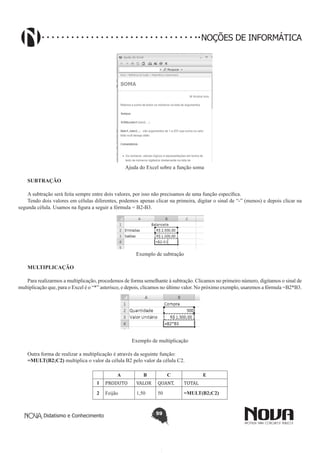 Didatismo e Conhecimento 59
NOÇÕES DE INFORMÁTICA
Ajuda do Excel sobre a função soma
SUBTRAÇÃO
A subtração será feita sempre entre dois valores, por isso não precisamos de uma função específica.
Tendo dois valores em células diferentes, podemos apenas clicar na primeira, digitar o sinal de “-” (menos) e depois clicar na
segunda célula. Usamos na figura a seguir a fórmula = B2-B3.
Exemplo de subtração
MULTIPLICAÇÃO
Para realizarmos a multiplicação, procedemos de forma semelhante à subtração. Clicamos no primeiro número, digitamos o sinal de
multiplicação que, para o Excel é o “*” asterisco, e depois, clicamos no último valor. No próximo exemplo, usaremos a fórmula =B2*B3.
Exemplo de multiplicação
Outra forma de realizar a multiplicação é através da seguinte função:
=MULT(B2;C2) multiplica o valor da célula B2 pelo valor da célula C2.
A B C E
1 PRODUTO VALOR QUANT. TOTAL
2 Feijão 1,50 50 =MULT(B2;C2)
 