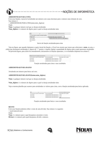 Didatismo e Conhecimento 62
NOÇÕES DE INFORMÁTICA
ARREDONDAR PARA CIMA
Com essa função, é possível arredondar um número com casas decimais para o número mais distante de zero.
Sua sintaxe é:
= ARREDONDAR.PARA.CIMA(núm;núm_dígitos)
Onde:
Núm: é qualquer número real que se deseja arredondar.
Núm_dígitos: é o número de dígitos para o qual se deseja arredondar núm.
Início da função arredondar.para.cima
Veja na figura, que quando digitamos a parte inicial da função, o Excel nos mostra que temos que selecionar o num, ou seja, a
célula que desejamos arredondar e, depois do “;” (ponto e vírgula), digitar a quantidade de dígitos para a qual queremos arredondar.
Na próxima figura, para efeito de entendimento, deixaremos as funções aparentes, e os resultados dispostos na coluna C:
Função arredondar para cima e seus resultados
ARREDONDAR PARA BAIXO
Arredonda um número para baixo até zero.
ARREDONDAR.PARA.BAIXO(núm;núm_dígitos)
Núm: é qualquer número real que se deseja arredondar.
Núm_dígitos: é o número de dígitos para o qual se deseja arredondar núm.
Veja a mesma planilha que usamos para arredondar os valores para cima, com a função arredondar.para.baixo aplicada:	
Função arredondar para baixo e seus resultados
RESTO
Com essa função podemos obter o resto de uma divisão. Sua sintaxe é a seguinte:
= mod (núm;divisor)
Onde:
Núm: é o número para o qual desejamos encontrar o resto.
Divisor: é o número pelo qual desejamos dividir o número.
 