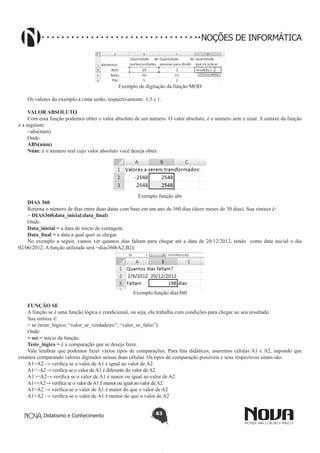 Didatismo e Conhecimento 63
NOÇÕES DE INFORMÁTICA
Exemplo de digitação da função MOD
Os valores do exemplo a cima serão, respectivamente: 1,5 e 1.
VALOR ABSOLUTO
Com essa função podemos obter o valor absoluto de um número. O valor absoluto, é o número sem o sinal. A sintaxe da função
é a seguinte:
=abs(núm)
Onde:
ABS(núm)
Núm: é o número real cujo valor absoluto você deseja obter.
Exemplo função abs
DIAS 360
Retorna o número de dias entre duas datas com base em um ano de 360 dias (doze meses de 30 dias). Sua sintaxe é:
= DIAS360(data_inicial;data_final)
Onde:
Data_inicial = a data de início de contagem.
Data_final = a data a qual quer se chegar.
No exemplo a seguir, vamos ver quantos dias faltam para chegar até a data de 20/12/2012, tendo como data inicial o dia
02/06/2012. A função utilizada será =dias360(A2;B2):
Exemplo função dias360
FUNÇÃO SE
A função se é uma função lógica e condicional, ou seja, ela trabalha com condições para chegar ao seu resultado.
Sua sintaxe é:
= se (teste_lógico; “valor_se_verdadeiro”; “valor_se_falso”)
Onde:
= se( = início da função.
Teste_lógico = é a comparação que se deseja fazer.
Vale lembrar que podemos fazer vários tipos de comparações. Para fins didáticos, usaremos células A1 e A2, supondo que
estamos comparando valores digitados nessas duas células. Os tipos de comparação possíveis e seus respectivos sinais são:
A1=A2 → verifica se o valor de A1 é igual ao valor de A2
A1<>A2→ verifica se o valor deA1 é diferente do valor deA2
A1>=A2→ verifica se o valor de A1 é maior ou igual ao valor de A2
A1<=A2→ verifica se o valor deA1 é menor ou igual ao valor deA2
A1>A2 → verifica se o valor de A1 é maior do que o valor de A2
A1<A2 → verifica se o valor de A1 é menor do que o valor de A2
 
