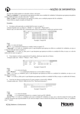Didatismo e Conhecimento 64
NOÇÕES DE INFORMÁTICA
No lugar das células podem ser colocados valores e até textos.
Valor_se_verdadeiro = é o que queremos que apareça na célula, caso a condição for verdadeira. Se desejarmos que apareça uma palavra
ou frase, dentro da função, essa deve estar entre “” (aspas).
Valor_se_falso= é o que desejemos que apareça na célula, caso a condição proposta não for verdadeira.
Vamos observar alguns exemplos da função SE:
Exemplos:
•	 Os alunos serão aprovado se a média final for maior ou igual a 7.
A função digitada será, na célula C2, =SE(B2>=7; “Aprovado”; “Reprovado”).
Observe que, em cada célula, B2 é substituído pela célula correspondente à média que queremos testar:
Exemplo 1 função SE
Onde:
= SE(→ é o início da função.
B2>=7 → é a comparação proposta (se a média é maior ou igual a 7).
“Aprovado”→ é o valor_se_verdadeiro, pois é o que desejamos que apareça na célula se a condição for verdadeira, ou seja, se
o valor da média for maior ou igual a 7.
“Reprovado” → é o valor_se_falso, pois é o que desejamos que apareça na célula se a condição for falsa, ou seja, se o valor da
média não for maior ou igual a 7.
•	 Uma empresa vai fazer a aquisição de 10 cadeiras, desde que sejam da cor branca.
A função usada será: =SE(C2= “Branca”; “Sim”; “Não”)
Exemplo 2 função SE
Onde:
= SE(	 → é o início da função.
C2>= “Branca” 	 → é a comparação proposta (se a cor da cadeira é branca).
“Sim”→ é o valor_se_verdadeiro, pois é o que desejamos que apareça na célula se a condição for verdadeira, ou seja, se a cor
da cadeira for branca.
“Não” → é o valor_se_falso, pois é o que desejamos que apareça na célula se a condição for falsa, ou seja, se a cadeira não for branca.
•	 Uma loja irá oferecer um desconto de 5% para compras a cima de R$ 1.000,00.
A função usada será = SE(A2>1000;A2-(A2-5%); “Não haverá desconto”)
Exemplo 3 função SE
Onde:
= SE(	 → é o início da função.
A2>1000 	 → é a comparação proposta (se a compra é maior que R$ 1,000,00).
A2-(A2*5%)→ é o valor_se_verdadeiro, pois caso a condição for verdadeira, ou seja, caso o valor da compra for maior que R$
1.000,00, desejamos que seja descontado 5% do valor da compra. Como se trata de um cálculo, não colocamos o valor_se_verdadeiro
entre “” (aspas).
 