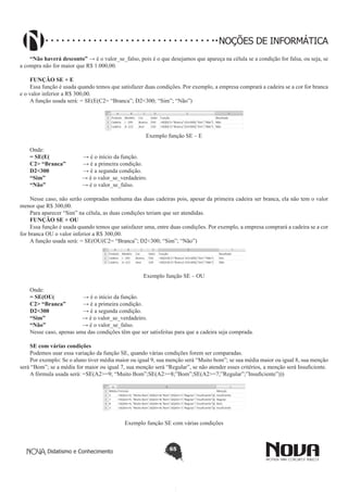 Didatismo e Conhecimento 65
NOÇÕES DE INFORMÁTICA
“Não haverá desconto” → é o valor_se_falso, pois é o que desejamos que apareça na célula se a condição for falsa, ou seja, se
a compra não for maior que R$ 1.000,00.
FUNÇÃO SE + E
Essa função é usada quando temos que satisfazer duas condições. Por exemplo, a empresa comprará a cadeira se a cor for branca
e o valor inferior a R$ 300,00.
A função usada será: = SE(E(C2= “Branca”; D2<300; “Sim”; “Não”)
Exemplo função SE – E
Onde:
= SE(E( 	 → é o início da função.
C2> “Branca”	 → é a primeira condição.
D2<300 	 → é a segunda condição.
“Sim” → é o valor_se_verdadeiro.
“Não” → é o valor_se_falso.
Nesse caso, não serão compradas nenhuma das duas cadeiras pois, apesar da primeira cadeira ser branca, ela não tem o valor
menor que R$ 300,00.
Para aparecer “Sim” na célula, as duas condições teriam que ser atendidas.
FUNÇÃO SE + OU
Essa função é usada quando temos que satisfazer uma, entre duas condições. Por exemplo, a empresa comprará a cadeira se a cor
for branca OU o valor inferior a R$ 300,00.
A função usada será: = SE(OU(C2= “Branca”; D2<300; “Sim”; “Não”)
Exemplo função SE – OU
Onde:
= SE(OU( 	 → é o início da função.
C2> “Branca”	 → é a primeira condição.
D2<300 	 → é a segunda condição.
“Sim” → é o valor_se_verdadeiro.
“Não” → é o valor_se_falso.
Nesse caso, apenas uma das condições têm que ser satisfeitas para que a cadeira seja comprada.
SE com várias condições
Podemos usar essa variação da função SE, quando várias condições forem ser comparadas.
Por exemplo: Se o aluno tiver média maior ou igual 9, sua menção será “Muito bom”; se sua média maior ou igual 8, sua menção
será “Bom”; se a média for maior ou igual 7, sua menção será “Regular”, se não atender esses critérios, a menção será Insuficiente.
A fórmula usada será: =SE(A2>=9; “Muito Bom”;SE(A2>=8;”Bom”;SE(A2>=7;”Regular”;”Insuficiente”)))
Exemplo função SE com várias condições
 