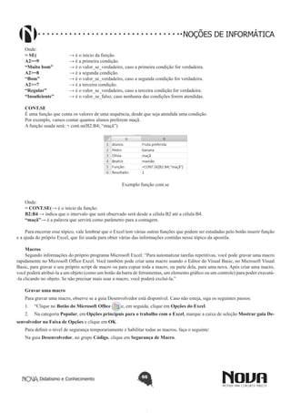 Didatismo e Conhecimento 66
NOÇÕES DE INFORMÁTICA
Onde:
= SE(		 → é o início da função.
A2>=9 		 → é a primeira condição.
“Muito bom”	 → é o valor_se_verdadeiro, caso a primeira condição for verdadeira.
A2>=8 		 → é a segunda condição.
“Bom”		 → é o valor_se_verdadeiro, caso a segunda condição for verdadeira.
A2>=7 		 → é a terceira condição.
“Regular” 	 → é o valor_se_verdadeiro, caso a terceira condição for verdadeira.
“Insuficiente” 	 → é o valor_se_falso, caso nenhuma das condições forem atendidas.
CONT.SE
É uma função que conta os valores de uma sequência, desde que seja atendida uma condição.
Por exemplo, vamos contar quantos alunos preferem maçã.
A função usada será: = cont.se(B2:B4; “maçã”)
Exemplo função cont.se
Onde:
= CONT.SE(	→ é o início da função.
B2:B4 → indica que o intervalo que será observado será desde a célula B2 até a célula B4.
“maçã”→ é a palavra que servirá como parâmetro para a contagem.
Para encerrar esse tópico, vale lembrar que o Excel tem várias outras funções que podem ser estudadas pelo botão inserir função
e a ajuda do próprio Excel, que foi usada para obter várias das informações contidas nesse tópico da apostila.
Macros
Segundo informações do próprio programa Microsoft Excel: “Para automatizar tarefas repetitivas, você pode gravar uma macro
rapidamente no Microsoft Office Excel. Você também pode criar uma macro usando o Editor do Visual Basic, no Microsoft Visual
Basic, para gravar o seu próprio script de macro ou para copiar toda a macro, ou parte dela, para uma nova. Após criar uma macro,
você poderá atribuí-la a um objeto (como um botão da barra de ferramentas, um elemento gráfico ou um controle) para poder executá-
-la clicando no objeto. Se não precisar mais usar a macro, você poderá excluí-la.”
Gravar uma macro
Para gravar uma macro, observe se a guia Desenvolvedor está disponível. Caso não esteja, siga os seguintes passos:
1.	 “Clique no Botão do Microsoft Office e, em seguida, clique em Opções do Excel.
2.	 Na categoria Popular, em Opções principais para o trabalho com o Excel, marque a caixa de seleção Mostrar guia De-
senvolvedor na Faixa de Opções e clique em OK.
Para definir o nível de segurança temporariamente e habilitar todas as macros, faça o seguinte:
Na guia Desenvolvedor, no grupo Código, clique em Segurança de Macro.
 