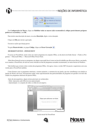 Didatismo e Conhecimento 67
NOÇÕES DE INFORMÁTICA
Em Configurações de Macro, clique em Habilitar todas as macros (não recomendável; códigos possivelmente perigosos
podem ser executados) e em OK.
Para incluir uma descrição da macro, na caixa Descrição, digite o texto desejado.
Clique em OK para iniciar a gravação.
Execute as ações que deseja gravar.
Na guia Desenvolvedor, no grupo Código, clique em Parar Gravação .
MICROSOFT OFFICE – POWER POINT
O acesso ao PowerPoint, assim como aos outros programas do conjunto Office, se dá através do botão Iniciar →Todos os Pro-
gramas → Microsoft Office → Microsoft Office Power Point.
Além dessa forma de acesso ao programa, em alguns casos pode haver ícones na área de trabalho que dão acesso direto a sua janela,
ou se usamos o PowerPoint, ele terá seu ícone colocado na lista de programas acessados recentemente, no menu Iniciar do Windows.
Vale lembrar que existem várias versões dos programas Office. Até agora, vimos a versão 2007 do pacote e seguiremos com essa
versão para o PowerPoint também.
Como fizemos com os programas anteriores, veremos primeiro, a estrutura de sua janela, que traz semelhanças em relação as
janelas do Word e do Excel. Procuraremos então, tratar especificamente das particularidades do programa em questão e de itens não
citados nos programas anteriores do pacote Office.
Antes de prosseguirmos, alguns termos precisam ser esclarecidos:
- Slide: representa cada folha da nossa apresentação.
- Apresentação: é o conjunto de todos os slides de um arquivo.
1 2
3
4
5
Janela inicial do PowerPoint
 