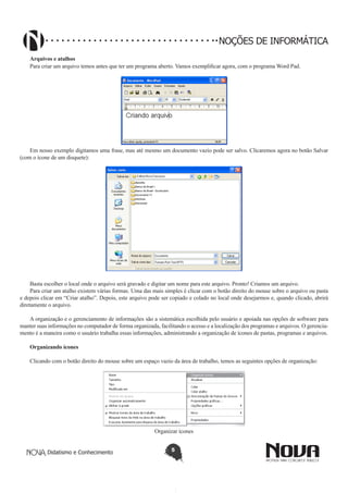 Didatismo e Conhecimento 5
NOÇÕES DE INFORMÁTICA
Arquivos e atalhos
Para criar um arquivo temos antes que ter um programa aberto. Vamos exemplificar agora, com o programa Word Pad.
!
Em nosso exemplo digitamos uma frase, mas até mesmo um documento vazio pode ser salvo. Clicaremos agora no botão Salvar
(com o ícone de um disquete):
!
Basta escolher o local onde o arquivo será gravado e digitar um nome para este arquivo. Pronto! Criamos um arquivo.
Para criar um atalho existem várias formas. Uma das mais simples é clicar com o botão direito do mouse sobre o arquivo ou pasta
e depois clicar em “Criar atalho”. Depois, este arquivo pode ser copiado e colado no local onde desejarmos e, quando clicado, abrirá
diretamente o arquivo.
A organização e o gerenciamento de informações são a sistemática escolhida pelo usuário e apoiada nas opções de software para
manter suas informações no computador de forma organizada, facilitando o acesso e a localização dos programas e arquivos. O gerencia-
mento é a maneira como o usuário trabalha essas informações, administrando a organização de ícones de pastas, programas e arquivos.
Organizando ícones
Clicando com o botão direito do mouse sobre um espaço vazio da área de trabalho, temos as seguintes opções de organização:
!
Organizar ícones
 