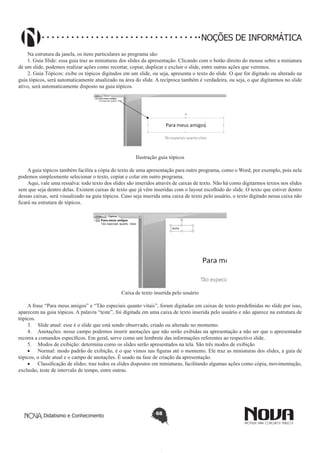 Didatismo e Conhecimento 68
NOÇÕES DE INFORMÁTICA
Na estrutura da janela, os itens particulares ao programa são:
1. Guia Slide: essa guia traz as miniaturas dos slides da apresentação. Clicando com o botão direito do mouse sobre a miniatura
de um slide, podemos realizar ações como recortar, copiar, duplicar e excluir o slide, entre outras ações que veremos.
2. Guia Tópicos: exibe os tópicos digitados em um slide, ou seja, apresenta o texto do slide. O que for digitado ou alterado na
guia tópicos, será automaticamente atualizado na área do slide. A recíproca também é verdadeira, ou seja, o que digitarmos no slide
ativo, será automaticamente disposto na guia tópicos.
Ilustração guia tópicos
A guia tópicos também facilita a cópia do texto de uma apresentação para outro programa, como o Word, por exemplo, pois nela
podemos simplesmente selecionar o texto, copiar e colar em outro programa.
Aqui, vale uma ressalva: todo texto dos slides são inseridos através de caixas de texto. Não há como digitarmos textos nos slides
sem que seja dentro delas. Existem caixas de texto que já vêm inseridas com o layout escolhido do slide. O texto que estiver dentro
dessas caixas, será visualizado na guia tópicos. Caso seja inserida uma caixa de texto pelo usuário, o texto digitado nessa caixa não
ficará na estrutura de tópicos.
Caixa de texto inserida pelo usuário
A frase “Para meus amigos” e “Tão especiais quanto vitais”, foram digitadas em caixas de texto predefinidas no slide por isso,
aparecem na guia tópicos. A palavra “teste”, foi digitada em uma caixa de texto inserida pelo usuário e não aparece na estrutura de
tópicos.
3.	 Slide atual: esse é o slide que está sendo observado, criado ou alterado no momento.
4.	 Anotações: nesse campo podemos inserir anotações que não serão exibidas na apresentação a não ser que o apresentador
recorra a comandos específicos. Em geral, serve como um lembrete das informações referentes ao respectivo slide.
5.	 Modos de exibição: determina como os slides serão apresentados na tela. São três modos de exibição
•	 Normal: modo padrão de exibição, é o que vimos nas figuras até o momento. Ele traz as miniaturas dos slides, a guia de
tópicos, o slide atual e o campo de anotações. É usado na fase de criação da apresentação.
•	 Classificação de slides: traz todos os slides dispostos em miniaturas, facilitando algumas ações como cópia, movimentação,
exclusão, teste de intervalo de tempo, entre outras.
 