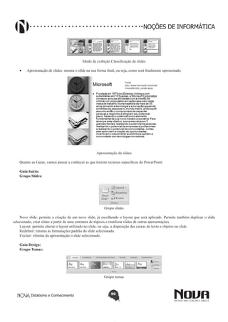 Didatismo e Conhecimento 69
NOÇÕES DE INFORMÁTICA
Modo de exibição Classificação de slides
•	 Apresentação de slides: mostra o slide na sua forma final, ou seja, como será finalmente apresentado.
Apresentação de slides
Quanto as Guias, vamos passar a conhecer as que trazem recursos específicos do PowerPoint:
Guia Início:
Grupo Slides:
Grupo slides
Novo slide: permite a criação de um novo slide, já escolhendo o layout que será aplicado. Permite também duplicar o slide
selecionado, criar slides a partir de uma estrutura de tópicos e reutilizar slides de outras apresentações.
Layout: permite alterar o layout utilizado no slide, ou seja, a disposição das caixas de texto e objetos no slide.
Redefinir: retorna às formatações padrão do slide selecionado.
Excluir: elimina da apresentação o slide selecionado.
Guia Design:
Grupo Temas:
Grupo temas
 