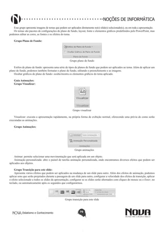Didatismo e Conhecimento 70
NOÇÕES DE INFORMÁTICA
Esse grupo apresenta imagens de temas que podem ser aplicados diretamente no(s) slide(s) selecionado(s), ou em toda a apresentação.
Os temas são pacotes de configurações de plano de fundo, layout, fonte e elementos gráficos predefinidos pelo PowerPoint, mas
podemos editar as cores, as fontes e os efeitos do tema.
Grupo Plano de Fundo:
Grupo plano de fundo
Estilos de plano de fundo: apresenta uma série de tipos de planos de fundo que podem ser aplicados ao tema. Além de aplicar um
plano de fundo, podemos também formatar o plano de fundo, editando o preenchimento e as imagens.
Ocultar gráficos de plano de fundo: oculta/mostra os elementos gráficos do tema aplicado.
Guia Animações:
Grupo Visualizar:
	
Grupo visualizar
Visualizar: executa a apresentação rapidamente, na própria forma de exibição normal, oferecendo uma prévia de como serão
executadas as animações.
Grupo Animações:
Grupo animações
Animar: permite selecionar uma movimentação que será aplicada em um objeto.
Animação personalizada: abre o painel de tarefas animação personalizada, onde encontramos diversos efeitos que podem ser
aplicados aos objetos.
Grupo Transição para este slide:
Apresenta vários efeitos que podem ser aplicados na mudança de um slide para outro. Além dos efeitos de animação, podemos
aplicar sons que serão projetados durante a passagem de um slide para outro, configurar a velocidade dos efeitos de transição, aplicar
o efeito selecionado a todos os slides da apresentação, configurar se os slides serão alternados com cliques do mouse ou o Enter, no
teclado, ou automaticamente após os segundos que configurarmos.
Grupo transição para este slide
 