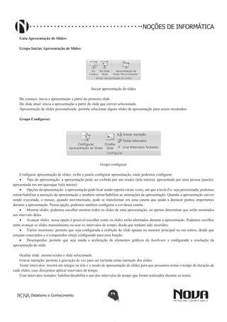 Didatismo e Conhecimento 71
NOÇÕES DE INFORMÁTICA
Guia Apresentação de Slides:
Grupo Iniciar Apresentação de Slides:
Iniciar apresentação de slides
Do começo: inicia a apresentação a partir do primeiro slide.
Do slide atual: inicia a apresentação a partir do slide que estiver selecionado.
Apresentação de slides personalizada: permite selecionar alguns slides da apresentação para serem mostrados.
Grupo Configurar:
Grupo configurar
Configurar apresentação de slides: exibe a janela configurar apresentação, onde podemos configurar:
•	 Tipo de apresentação: a apresentação pode ser exibida por um orador (tela inteira); apresentada por uma pessoa (janela);
apresentada em um quiosque (tela inteira).
•	 Opções da apresentação: a apresentação pode ficar sendo repetia várias vezes, até que a tecla Esc seja pressionada; podemos
retirar/habilitar a narração da apresentação e também retirar/habilitar as animações da apresentação. Quando a apresentação estiver
sendo executada, o mouse, quando movimentado, pode se transformar em uma caneta que ajuda a destacar pontos importantes
durante a apresentação. Nessa opção, podemos também configurar a cor dessa caneta.
•	 Mostrar slides: podemos escolher mostrar todos os slides de uma apresentação, ou apenas determinar que serão mostrados
um intervalo deles.
•	 Avançar slides: nessa opção é possível escolher como os slides serão alternados durante a apresentação. Podemos escolher
entre avançar os slides manualmente ou usar os intervalos de tempo, desde que tenham sido inseridos.
•	 Vários monitores: permite que seja configurada a exibição do slide apenas no monitor principal ou em outros, desde que
estejam conectados e o computador esteja configurado para essa função.
•	 Desempenho: permite que seja usada a aceleração de elementos gráficos do hardware e configurada a resolução da
apresentação do slide.
Ocultar slide: mostra/oculta o slide selecionado.
Gravar narração: permite a gravação de voz para ser incluída como narração dos slides.
Testar intervalos: mostra um relógio na tela e o modo de apresentação de slides para que possamos testar o tempo de duração de
cada slides, caso desejemos aplicar intervalos de tempo.
Usar intervalos testados: habilita/desabilita o uso dos intervalos de tempo que foram realizados durante os testes.
 