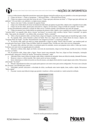Didatismo e Conhecimento 73
NOÇÕES DE INFORMÁTICA
Com os conhecimentos adquiridos passaremos agora para algumas instruções práticas que nos ajudarão a criar uma apresentação:
1)	 Clique em Iniciar → Todos os programas → Microsoft Office → Microsoft Power Point.
2)	 Clique nos espaços reservados das caixas de texto “Clique aqui para adicionar um título” e “Clique aqui para adicionar um
subtítulo”. Crie um título e um subtítulo e os digite nesses espaços.
3)	 Vamos criar mais 5 slides, iniciando da seguinte forma:
a.	 Clique com o botão direito do mouse na miniatura do slide atual, que aparece na guia slide, e depois com o esquerdo em novo slide.
b.	 Clique em um dos slides, apenas para selecioná-lo, e depois, na Guia Início, clique no botão de comando “Novo Slide”.
Os dois procedimentos permitem a criação de slides novos. Continue usando o procedimento que mais lhe agradar.
4)	 Clique novamente com o botão direito na miniatura do primeiro slide e depois, com o esquerdo em Layout. Escolha o layout
“somente título”; no segundo slide, deixe o layout “em branco”; no terceiro slide, escolha o layout “título e conteúdo”; no quarto
slide, “duas partes de conteúdo”; e no último slide, novamente “título e conteúdo”.
5)	 Volte a clicar no primeiro slide e, na Guia Inseri, clique em Imagem e escolha uma imagem para ser inserida logo após o título.
6)	 No segundo slide, vamos formatar o plano de fundo. Para isso, clique nele com o botão direito do mouse e depois, em
“Formatar Plano de Fundo”. Escolha “Preenchimento com imagem ou textura” e a textura que desejar.
7)	 No terceiro slide, digite um título no campo apropriado e clique na opção “Inserir clipe de mídia”, que também pode ser
acessada pela Guia Inseri, Grupo Clipes de Mídia, botão de comando Filme. Escolha um vídeo salvo em seu computador.
8)	 No quarto slide, adicione um título e na primeira parte de conteúdo, escreva um pequeno texto sobre o vídeo que inseriu.
Continue com outro texto na segunda parte de conteúdo.
9)	 Selecione o último slide, digite um título e um texto de encerramento, clique na Guia Design, escolha um tema e formate
as cores e as fontes.
10)	 No primeiro slide, clique sobre a figura. Vamos inserir uma animação. Para isso, clique na Guia Animações, Animação
personalizada. Aparecerá o Painel de Tarefas “Personalizar Animação”, onde:
a.	 Adicionar Efeito: insere efeitos de entrada, saída, ênfase e trajetória de animação. Insira um efeito de entrada, chamado Persianas.
b.	 Remover: remove o efeito inserido. Não vamos usá-lo no nosso exemplo.
c.	 Início: determina se o efeito irá ocorrer ao clicar do mouse, com algum efeito anterior ou após algum outro efeito. Deixaremos
selecionado “Ao clicar”.
d.	 Direção: dependendo do efeito essa opção pode aparecer com outros itens para serem configurados. No nosso caso a direção
das persianas, será alterada para vertical.
e.	 Velocidade: permite selecionar a velocidade do efeito, escolhendo entre muito rápida, lenta, média e rápida. Deixaremos
“Muito rápida”.
f.	 Executar: mostra uma linha de tempo que permite visualizar o efeito ocorrendo no modo normal de exibição.
Painel de tarefas personalizar animação
 