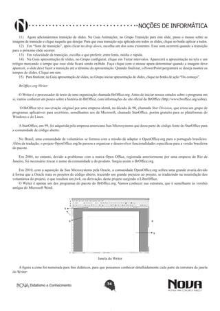 Didatismo e Conhecimento 74
NOÇÕES DE INFORMÁTICA
11)	 Agora adicionaremos transição de slides. Na Guia Animações, no Grupo Transição para este slide, passe o mouse sobre as
imagens de transição e clique naquela que desejar. Para que essa transição seja aplicada em todos os slides, clique no botão aplicar a todos.
12)	 Em “Som de transição”, após clicar no drop down, escolha um dos sons existentes. Esse som ocorrerá quando a transição
para o próximo slide ocorrer.
13)	 Em velocidade da transição, escolha a que preferir, entre lenta, média e rápida.
14)	 Na Guia apresentação de slides, no Grupo configurar, clique em Testar intervalos. Aparecerá a apresentação na tela e um
relógio marcando o tempo que esse slide ficará sendo exibido. Faça clique com o mouse apara determinar quando a imagem deve
aparecer, o slide deve fazer a transição até o término da apresentação. Quando finalizar, o PowerPoint perguntará se deseja manter os
tempos de slides. Clique em sim.
15)	 Para finalizar, na Guia apresentação de slides, no Grupo iniciar apresentação de slides, clique no botão de ação “Do começo”.
BrOffice.org Writer
O Writer é o processador de texto de uma organização chamada BrOffice.org. Antes de iniciar nossos estudos sobre o programa em
si, vamos conhecer um pouco sobre a história do BrOffice, com informações do site oficial do BrOffice (http://www.broffice.org/sobre).
O BrOffice teve sua criação original por uma empresa alemã, na década de 90, chamada Star Division, que criou um grupo de
programas aplicativos para escritório, semelhantes aos da Microsoft, chamado StarOffice, porém gratuito para as plataformas do
Windows e do Linux.
A StarOffice, em 99, foi adquirida pela empresa americana Sun Microsystems que doou parte do código fonte do StarOffice para
a comunidade de código aberto.
No Brasil, uma comunidade de voluntários se formou com a missão de adaptar o OpenOffice.org para o português brasileiro.
Além da tradução, o projeto OpenOffice.org.br passou a organizar e desenvolver funcionalidades específicas para a versão brasileira
do pacote.
Em 2004, no entanto, devido a problemas com a marca Open Office, registrada anteriormente por uma empresa do Rio de
Janeiro, foi necessário trocar o nome da comunidade e do produto. Surgiu assim o BrOffice.org.
Em 2010, com a aquisição da Sun Microsystems pela Oracle, a comunidade OpenOffice.org sofreu uma grande avaria devido
à forma que a Oracle trata os projetos de código aberto, trazendo um grande prejuízo ao projeto, se traduzindo na insatisfação dos
voluntários do projeto, o que resultou um fork, ou derivação, deste projeto surgindo o LibreOffice.
O Writer é apenas um dos programas do pacote do BrOffice.org. Vamos conhecer sua estrutura, que é semelhante às versões
antigas do Microsoft Word.
1
2
3
4
5
6
7
8
9
Janela do Writer
A figura a cima foi numerada para fins didáticos, para que possamos conhecer detalhadamente cada parte da estrutura da janela
do Writer:
 