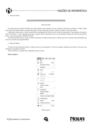 Didatismo e Conhecimento 75
NOÇÕES DE INFORMÁTICA
1 – Barra de título:
Barra de título
Essa barra possui o botão do Writer que exibe opções como restaurar, mover, tamanho, minimizar, maximizar e fechar. Todas
estas opções são relacionadas a estrutura da janela, ou seja, minimizar a janela, restaurar a janela e assim por diante.
Logo após o botão, que é o ícone característico do programa do Writer, temos o nome do documento. Como padrão, ele aparece
como “Sem título 1”, mas é alterado assim que o usuário salvar o documento com o nome desejado. Depois do nome do documento,
temos o nome do programa “BrOffice Writer”.
No final da barra de título, temos os botões minimizar, restaurar (maximizar) e fechar, que têm as mesmas funcionalidades que
vimos nos estudos do programa Word.
2 – Barra de Menu:
A barra de menu apresenta todas as opções possíveis do programa. É como um grande catálogo que mostra e dá acesso aos
comandos que podemos utilizar.
Vamos conhecer as opções mais importantes desses menus:
Menu Arquivo:
Menu arquivo
 