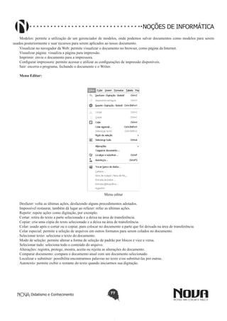 Didatismo e Conhecimento 77
NOÇÕES DE INFORMÁTICA
Modelos: permite a utilização de um gerenciador de modelos, onde podemos salvar documentos como modelos para serem
usados posteriormente e suar recursos para serem aplicados ao nosso documento.
Visualizar no navegador da Web: permite visualizar o documento no browser, como página da Internet.
Visualizar página: visualiza a página para impressão.
Imprimir: envia o documento para a impressora.
Configurar impressora: permite acessar e utilizar as configurações de impressão disponíveis.
Sair: encerra o programa, fechando o documento e o Writer.
Menu Editar:
Menu editar
Desfazer: volta as últimas ações, desfazendo alguns procedimentos adotados.
Impossível restaurar, também dá lugar ao refazer: refaz as últimas ações.
Repetir: repete ações como digitação, por exemplo.
Cortar: retira do texto a parte selecionada e a deixa na área de transferência.
Copiar: cria uma cópia do texto selecionado e a deixa na área de transferência.
Colar: usado após o cortar ou o copiar, para colocar no documento a parte que foi deixada na área de transferência.
Colar especial: permite a seleção de arquivos em outros formatos para serem colados no documento.
Selecionar texto: seleciona o texto do documento.
Modo de seleção: permite alterar a forma de seleção de padrão por blocos e vice e versa.
Selecionar tudo: seleciona todo o conteúdo do arquivo.
Alterações: registra, protege, mostra, aceita ou rejeita as alterações do documento.
Comparar documento: compara o documento atual com um documento selecionado.
Localizar e substituir: possibilita encontrarmos palavras no texto e/ou substituí-las por outras.
Autotexto: permite exibir o restante do texto quando iniciarmos sua digitação.
 