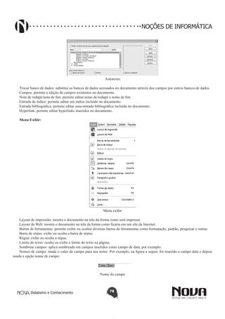 Didatismo e Conhecimento 78
NOÇÕES DE INFORMÁTICA
Autotexto
Trocar banco de dados: substitui os bancos de dados acessados no documento através dos campos por outros bancos de dados.
Campos: permite a edição de campos existentes no documento.
Nota de rodapé/nota de fim: permite editar notas de rodapé e notas de fim.
Entrada de índice: permite editar um índice incluído no documento.
Entrada bibliográfica: permite editar uma entrada bibliográfica incluída no documento.
Hyperlink: permite editar hyperlinks inseridos no documento.
Menu Exibir:
Menu exibir
Layout de impressão: mostra o documento na tela da forma como será impresso.
Layout da Web: mostra o documento na tela da forma como ficaria em um site da Internet.
Barras de ferramentas: permite exibir ou ocultar diversas barras de ferramentas como formatação, padrão, pesquisar e outras.
Barra de status: exibe ou oculta a barra de status.
Régua: exibe ou oculta a régua.
Limite do texto: oculta ou exibe o limite do texto na página.
Sombrear campos: aplica sombreado em campos inseridos como campo de data, por exemplo.
Nomes de campo: muda o valor do campo para seu nome. Por exemplo, na figura a seguir, foi inserido o campo data e depois
usada a opção nome de campo:
Nome do campo
 