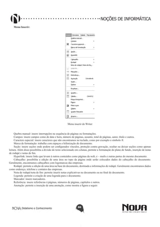 Didatismo e Conhecimento 80
NOÇÕES DE INFORMÁTICA
Menu Inserir:
Menu inserir do Writer
Quebra manual: insere interrupções na sequência de páginas ou formatações.
Campos: insere campos como de data e hora, número de páginas, assunto, total de páginas, autor, título e outros.
Caractere especial: insere caracteres que não encontramos no teclado, como por exemplo o símbolo ®.
Marca de formatação: trabalha com espaços e hifenização do documento.
Seção: insere seções onde podem ser configurados vínculos, proteção contra gravação, ocultar ou deixar seções como apenas
leitura. Além disso possibilita a divisão do texto selecionado em colunas, permite a formatação do plano de fundo, inserção de notas
de rodapé e notas de fim.
Hyperlink: insere links que levam á outros conteúdos como páginas da web, e – mails e outras partes do mesmo documento.
Cabeçalho: possibilita a edição de uma área no topo da página onde serão colocados dados do cabeçalho do documento.
Geralmente, encontramos cabeçalhos com logomarcas das empresas.
Rodapé: permite a edição de uma área na base do documento, destinada a informações de rodapé. Geralmente encontramos dados
como endereço, telefone e contatos das empresas.
Nota de rodapé/nota de fim: permite inserir notas explicativas no documento ou no final do documento.
Legenda: permite a criação de uma legenda para o documento.
Marcador: insere marcadores.
Referência: insere referências à páginas, números de páginas, capítulos e outros.
Anotação: permite a inserção de uma anotação, como mostra a figura a seguir:
 