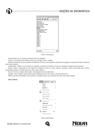Didatismo e Conhecimento 83
NOÇÕES DE INFORMÁTICA
Estilo e formatação
Autocorreção: faz a correção automática do texto digitado.
Âncora: cria âncoras com objetos como, por exemplo, notas e rodapé.
Quebra automática: desativa quebras automáticas de texto, insere quebras automáticas de página, em planos de fundo, contornos
entre outras opções.
Alinhamento: alinha o texto à direita, à esquerda, centraliza ou justifica o texto com relação às margens do documento.
Dispor: altera a disposição de um objeto em relação ao texto ou outros objetos, trazendo o item selecionado para a frente,
avançando posições, enviando para trás, entre outras opções.
Inverter: inverte o objeto selecionado verticalmente ou horizontalmente.
Agrupar: une os objetos selecionados para trabalharmos com eles como se fossem apenas um.
Objeto: permite formatações como posição e tamanho, linha, área, atributos de texto, entre outras opções.
Menu Tabela:
Menu tabela Writer
 