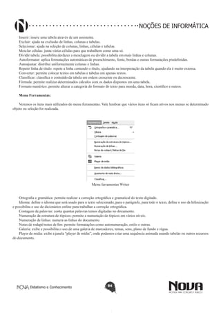 Didatismo e Conhecimento 84
NOÇÕES DE INFORMÁTICA
Inserir: insere uma tabela através de um assistente.
Excluir: ajuda na exclusão de linhas, colunas e tabelas.
Selecionar: ajuda na seleção de colunas, linhas, células e tabelas.
Mesclar células: junta várias células para que trabalhem como uma só.
Dividir tabela: possibilita desfazer a mesclagem ou dividir a tabela em mais linhas e colunas.
Autoformatar: aplica formatações automáticas de preenchimento, fonte, bordas e outras formatações predefinidas.
Autoajustar: distribui uniformemente colunas e linhas.
Repetir linha de título: repete a linha contendo o título, ajudando na interpretação da tabela quando ela é muito extensa.
Converter: permite colocar textos em tabelas e tabelas em apenas textos.
Classificar: classifica o conteúdo da tabela em ordem crescente ou decrescente.
Fórmula: permite realizar determinados cálculos com os dados dispostos em uma tabela.
Formato numérico: permite alterar a categoria do formato do texto para moeda, data, hora, científico e outros.
Menu Ferramentas:
Veremos os itens mais utilizados do menu ferramentas. Vale lembrar que vários itens só ficam ativos nos menus se determinado
objeto ou seleção for realizada.
Menu ferramentas Writer
Ortografia e gramática: permite realizar a correção ortográfica e gramatical do texto digitado.
Idioma: define o idioma que será usado para o texto selecionado, para o parágrafo, para todo o texto, define o uso da hifenização
e possibilita o uso de dicionários online para trabalhar a correção ortográfica.
Contagem de palavras: conta quantas palavras temos digitadas no documento.
Numeração da estrutura de tópicos: permite a numeração de tópicos em vários níveis.
Numeração de linhas: numera as linhas do documento.
Notas de rodapé/notas de fim: permite formatações como autonumeração, estilo e outras.
Galeria: exibe e possibilita o uso de uma galeria de marcadores, temas, sons, plano de fundo e régua.
Player de mídia: exibe a janela “player de mídia”, onde podemos criar uma sequência animada usando tabelas ou outros recursos
do documento.
 