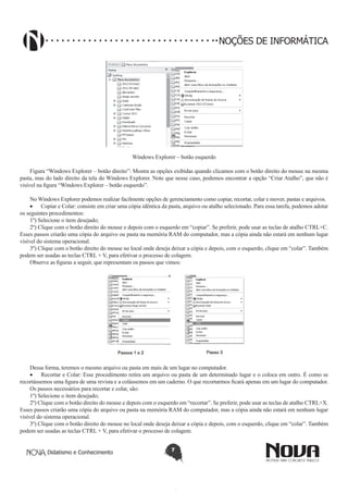 Didatismo e Conhecimento 7
NOÇÕES DE INFORMÁTICA
!
Windows Explorer – botão esquerdo
Figura “Windows Explorer – botão direito”: Mostra as opções exibidas quando clicamos com o botão direito do mouse na mesma
pasta, mas do lado direito da tela do Windows Explorer. Note que nesse caso, podemos encontrar a opção “Criar Atalho”, que não é
visível na figura “Windows Explorer – botão esquerdo”.
No Windows Explorer podemos realizar facilmente opções de gerenciamento como copiar, recortar, colar e mover, pastas e arquivos.
•	 Copiar e Colar: consiste em criar uma cópia idêntica da pasta, arquivo ou atalho selecionado. Para essa tarefa, podemos adotar
os seguintes procedimentos:
1º) Selecione o item desejado;
2º) Clique com o botão direito do mouse e depois com o esquerdo em “copiar”. Se preferir, pode usar as teclas de atalho CTRL+C.
Esses passos criarão uma cópia do arquivo ou pasta na memória RAM do computador, mas a cópia ainda não estará em nenhum lugar
visível do sistema operacional.
3º) Clique com o botão direito do mouse no local onde deseja deixar a cópia e depois, com o esquerdo, clique em “colar”. Também
podem ser usadas as teclas CTRL + V, para efetivar o processo de colagem.
Observe as figuras a seguir, que representam os passos que vimos:
Dessa forma, teremos o mesmo arquivo ou pasta em mais de um lugar no computador.
•	 Recortar e Colar: Esse procedimento retira um arquivo ou pasta de um determinado lugar e o coloca em outro. É como se
recortássemos uma figura de uma revista e a colássemos em um caderno. O que recortarmos ficará apenas em um lugar do computador.
Os passos necessários para recortar e colar, são:
1º) Selecione o item desejado;
2º) Clique com o botão direito do mouse e depois com o esquerdo em “recortar”. Se preferir, pode usar as teclas de atalho CTRL+X.
Esses passos criarão uma cópia do arquivo ou pasta na memória RAM do computador, mas a cópia ainda não estará em nenhum lugar
visível do sistema operacional.
3º) Clique com o botão direito do mouse no local onde deseja deixar a cópia e depois, com o esquerdo, clique em “colar”. Também
podem ser usadas as teclas CTRL + V, para efetivar o processo de colagem.
 