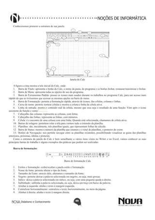 Didatismo e Conhecimento 88
NOÇÕES DE INFORMÁTICA
Conheceremos primeiro a estrutura de sua janela:
1
2
3
4
5 6
7
8
9
10
11
12
13
Janela do Calc
A figura a cima mostra a tela inicial do Calc, onde:
1.	 Barra de Título: apresenta o botão do Calc, o nome da pasta, do programa e os botões fechar, restaurar/maximizar e fechar.
2.	 Barra de Menu: apresenta todas as opções de uso do programa.
3.	 Barra de Ferramentas Padrão: possui os ícones mais usados durante os trabalhos no programa Calc, para um acesso mais
rápido do que se tivéssemos que acessar as mesmas opções na barra de menu.
4.	 Barra de Formatação: permite a formatação rápida, através de ícones, das células, colunas e linhas.
5.	 Caixa de nome: permite nomear células e mostra a coluna e linha da célula ativa.
6.	 Linha de entrada: mostra o conteúdo real da célula, mesmo que esse seja o resultado de uma função. Vêm após o ícone
assistente de função e soma .
7.	 Cabeçalho das colunas: representa as colunas, com letras.
8.	 Cabeçalho das linhas: representa as linhas, com números.
9.	 Célula: é o encontro de uma coluna com uma linha. Quando está selecionada, chamamos de célula ativa.
10.	 Barras de rolagem: permitem rolar a tela para vermos toda a extensão da planilha.
11.	 Planilhas: são, inicialmente, três planilhas iguais, que representam folhas de cálculo.
12.	 Barra de Status: mostra o número da planilha que estamos e o total de planilhas, o ponteiro do zoom.
13.	 Botões de Navegação: nos permite navegar entre as planilhas existentes, possibilitando visualizar as guias das planilhas
anteriores, próximas, última e primeira.
Como a estrutura da janela do Calc é bem semelhante a vários itens vistos no Writer e no Excel, vamos conhecer as suas
principais barras de trabalho e alguns exemplos das práticas que podem ser realizadas:
Barra de formatação:
1 2 3 4 5 6 7 8 9 10 11 12 13 14 15 16 17 18 19 20 21
Barra de formatação Calc
1.	 Estilos e formatação: exibir/ocultar a janela estilo e formatação.
2.	 Nome da fonte: permite alterar o tipo da fonte;
3.	 Tamanho da Fonte: através dele, alteramos o tamanho da fonte;
4.	 Negrito: permite deixar a palavra selecionada em negrito, ou seja, mais grossa;
5.	 Itálico: deixa a palavra selecionada em itálico, ou seja, com uma pequena queda à direita.
6.	 Sublinhado: sublinha a palavra selecionada, ou seja, deixa um traço em baixo da palavra.
7.	 Alinhar à esquerda: alinha o texto à margem esquerda.
8.	 Centralizar horizontalmente: centraliza o texto, horizontalmente, no meio da página.
9.	 Alinhar à direita: alinha o texto à margem direita.
 