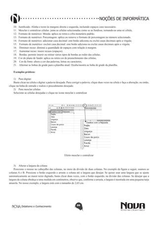 Didatismo e Conhecimento 89
NOÇÕES DE INFORMÁTICA
10.	 Justificado: Alinha o texto às margens direita e esquerda, incluindo espaços caso necessário.
11.	 Mesclar e centralizar células: junta as células selecionadas como se as fundisse, tornando-as uma só célula;
12.	 Formato de numérico: Moeda: aplica ou retira a cifra monetária padrão.
13.	 Formato de numérico: Porcentagem: aplica ou remove o formato de porcentagem no número selecionado.
14.	 Formato de numérico: adicionar casa decimal: este botão adiciona ou exclui casas decimais após a vírgula;
15.	 Formato de numérico: excluir casa decimal: este botão adiciona ou exclui casas decimais após a vírgula;
16.	 Diminuir recuo: diminui a quantidade de espaços com relação à margem.
17.	 Aumentar recuo: insere recuos (espaços).
18.	 Bordas: permite inserir ou retirar vários tipos de bordas ao redor das células;
19.	 Cor do plano de fundo: aplica ou retira cor de preenchimento das células;
20.	 Cor da fonte: altera a cor das palavras, letras ou caracteres;
21.	 Alternar as linhas de grade para a planilha atual: Oculta/mostra as linha de grade da planilha.
Exemplos práticos:
1)	 Para digitar:
Basta clicar na célula e digitar a palavra desejada. Para corrigir a palavra, clique duas vezes na célula e faça a alteração, ou então,
clique na linha de entrada e realize o procedimento desejado.
2)	 Para mesclar células:
Selecione as células desejadas e clique no ícone mesclar e centralizar
Efeito mesclar e centralizar
3)	 Alterar a largura da coluna:
Posicione o mouse no cabeçalho das colunas, no meio da divisão de duas colunas. No exemplo da figura a seguir, usamos as
colunas A e B. Pressione o botão esquerdo e arraste a coluna até a largura que desejar. Se quiser usar uma largura que se ajuste
automaticamente ao maior texto digitado, basta clicar duas vezes, com o botão esquerdo, na divisão das colunas. Se desejar que a
largura da coluna obedeça a uma medida em centímetros, observe que, conforme a arrasta, a largura é mostrada em uma pequena tarja
amarela. No nosso exemplo, a largura está com o tamanho de 2,65 cm.
 