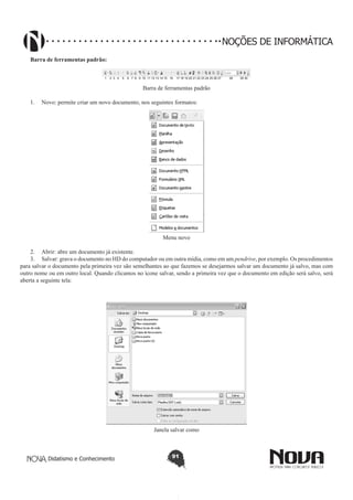 Didatismo e Conhecimento 91
NOÇÕES DE INFORMÁTICA
Barra de ferramentas padrão:
1 2 3 4 5 6 7 8 9 10 11 12 13 14 15 16 17 18 19 20 21 22 23 24 25 26 27 28 29 30
Barra de ferramentas padrão
1.	 Novo: permite criar um novo documento, nos seguintes formatos:
Menu novo
2.	 Abrir: abre um documento já existente.
3.	 Salvar: grava o documento no HD do computador ou em outra mídia, como em um pendrive, por exemplo. Os procedimentos
para salvar o documento pela primeira vez são semelhantes ao que fazemos se desejarmos salvar um documento já salvo, mas com
outro nome ou em outro local. Quando clicamos no ícone salvar, sendo a primeira vez que o documento em edição será salvo, será
aberta a seguinte tela:
Janela salvar como
 