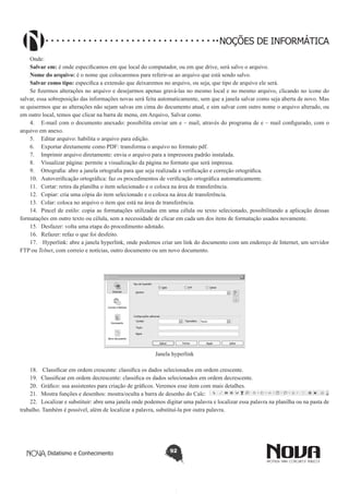 Didatismo e Conhecimento 92
NOÇÕES DE INFORMÁTICA
Onde:
Salvar em: é onde especificamos em que local do computador, ou em que drive, será salvo o arquivo.
Nome do arquivo: é o nome que colocaremos para referir-se ao arquivo que está sendo salvo.
Salvar como tipo: especifica a extensão que deixaremos no arquivo, ou seja, que tipo de arquivo ele será.
Se fizermos alterações no arquivo e desejarmos apenas gravá-las no mesmo local e no mesmo arquivo, clicando no ícone do
salvar, essa sobreposição das informações novas será feita automaticamente, sem que a janela salvar como seja aberta de novo. Mas
se quisermos que as alterações não sejam salvas em cima do documento atual, e sim salvar com outro nome o arquivo alterado, ou
em outro local, temos que clicar na barra de menu, em Arquivo, Salvar como.
4.	 E-mail com o documento anexado: possibilita enviar um e – mail, através do programa de e – mail configurado, com o
arquivo em anexo.
5.	 Editar arquivo: habilita o arquivo para edição.
6.	 Exportar diretamente como PDF: transforma o arquivo no formato pdf.
7.	 Imprimir arquivo diretamente: envia o arquivo para a impressora padrão instalada.
8.	 Visualizar página: permite a visualização da página no formato que será impressa.
9.	 Ortografia: abre a janela ortografia para que seja realizada a verificação e correção ortográfica.
10.	 Autoverificação ortográfica: faz os procedimentos de verificação ortográfica automaticamente.
11.	 Cortar: retira da planilha o item selecionado e o coloca na área de transferência.
12.	 Copiar: cria uma cópia do item selecionado e o coloca na área de transferência.
13.	 Colar: coloca no arquivo o item que está na área de transferência.
14.	 Pincel de estilo: copia as formatações utilizadas em uma célula ou texto selecionado, possibilitando a aplicação dessas
formatações em outro texto ou célula, sem a necessidade de clicar em cada um dos itens de formatação usados novamente.
15.	 Desfazer: volta uma etapa do procedimento adotado.
16.	 Refazer: refaz o que foi desfeito.
17.	 Hyperlink: abre a janela hyperlink, onde podemos criar um link do documento com um endereço de Internet, um servidor
FTP ou Telnet, com correio e notícias, outro documento ou um novo documento.
Janela hyperlink
18.	 Classificar em ordem crescente: classifica os dados selecionados em ordem crescente.
19.	 Classificar em ordem decrescente: classifica os dados selecionados em ordem decrescente.
20.	 Gráfico: usa assistentes para criação de gráficos. Veremos esse item com mais detalhes.
21.	 Mostra funções e desenhos: mostra/oculta a barra de desenho do Calc:
22.	 Localizar e substituir: abre uma janela onde podemos digitar uma palavra e localizar essa palavra na planilha ou na pasta de
trabalho. Também é possível, além de localizar a palavra, substituí-la por outra palavra.
 