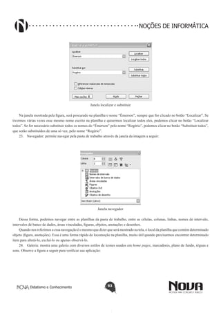 Didatismo e Conhecimento 93
NOÇÕES DE INFORMÁTICA
Janela localizar e substituir
Na janela mostrada pela figura, será procurado na planilha o nome “Émerson”, sempre que for clicado no botão “Localizar”. Se
tivermos várias vezes esse mesmo nome escrito na planilha e quisermos localizar todos eles, podemos clicar no botão “Localizar
todos”. Se for necessário substituir todos os nomes do “Émerson” pelo nome “Rogério”, podemos clicar no botão “Substituir todos”,
que serão substituídos de uma só vez, pelo nome “Rogério”.
23.	 Navegador: permite navegar pela pasta de trabalho através da janela da imagem a seguir:
Janela navegador
Dessa forma, podemos navegar entre as planilhas da pasta de trabalho, entre as células, colunas, linhas, nomes de intervalo,
intervalos de banco de dados, áreas vinculadas, figuras, objetos, anotações e desenhos.
Quando nos referimos a essa navegação é o mesmo que dizer que será mostrado na tela, o local da planilha que contém determinado
objeto (figura, anotações). Essa é uma forma rápida de locomoção na planilha, muito útil quando precisarmos encontrar determinado
item para alterá-lo, excluí-lo ou apenas observá-lo.
24.	 Galeria: mostra uma galeria com diversos estilos de ícones usados em home pages, marcadores, plano de fundo, réguas e
sons. Observe a figura a seguir para verificar sua aplicação:
 