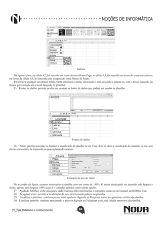 Didatismo e Conhecimento 94
NOÇÕES DE INFORMÁTICA
Galeria
Na figura a cima, na célulaA2, foi inserido um ícone do tema Home Page; na célulaA3, foi inserido um ícone do tema marcadores;
na frente da célula A6, foi inserida uma imagem do tema Planos de fundo.
Para inserir qualquer um desses temas, basta selecionar o tema, selecionar o item desejado e arrastá-lo, com o botão esquerdo do
mouse pressionado até o local desejado na planilha.
25.	 Fontes de dados: permite ocultar ou mostrar as fontes de dados que podem ser usadas na planilha.
Fontes de dados
26.	 Zoom: permite aumentar ou diminuir a visualização da planilha na tela. Esse efeito só altera a visualização do conteúdo na tela, sem
alterar seu tamanho de impressão ou proporção no documento.
Exemplo de uso do zoom
No exemplo da figura, estamos mostrando a planilha com um zoom de 180%. O zoom ainda pode ser ajustado pela largura e
altura, apenas pela largura, 100% (que é o tamanho padrão), entre outras opções.
27.	 Ajuda do BrOffice: exibe uma janela onde podemos obter informações e instruções, como em um manual, do BrOffice.Calc.
28.	 Pesquisar texto: permite a localização de uma determinada palavra na planilha.
29.	 Localizar o próximo: continua procurando a palavra digitada no Pesquisar texto, nas próximas células da planilha.
30.	 Localizar anterior: continua procurando a palavra digitada no Pesquisar texto, nas celular anteriores da planilha.
 