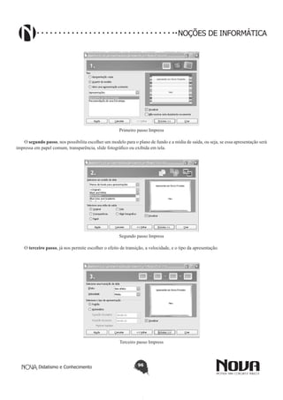 Didatismo e Conhecimento 96
NOÇÕES DE INFORMÁTICA
Primeiro passo Impress
O segundo passo, nos possibilita escolher um modelo para o plano de fundo e a mídia de saída, ou seja, se essa apresentação será
impressa em papel comum, transparência, slide fotográfico ou exibida em tela.
Segundo passo Impress
O terceiro passo, já nos permite escolher o efeito de transição, a velocidade, e o tipo da apresentação.
Terceiro passo Impress
 