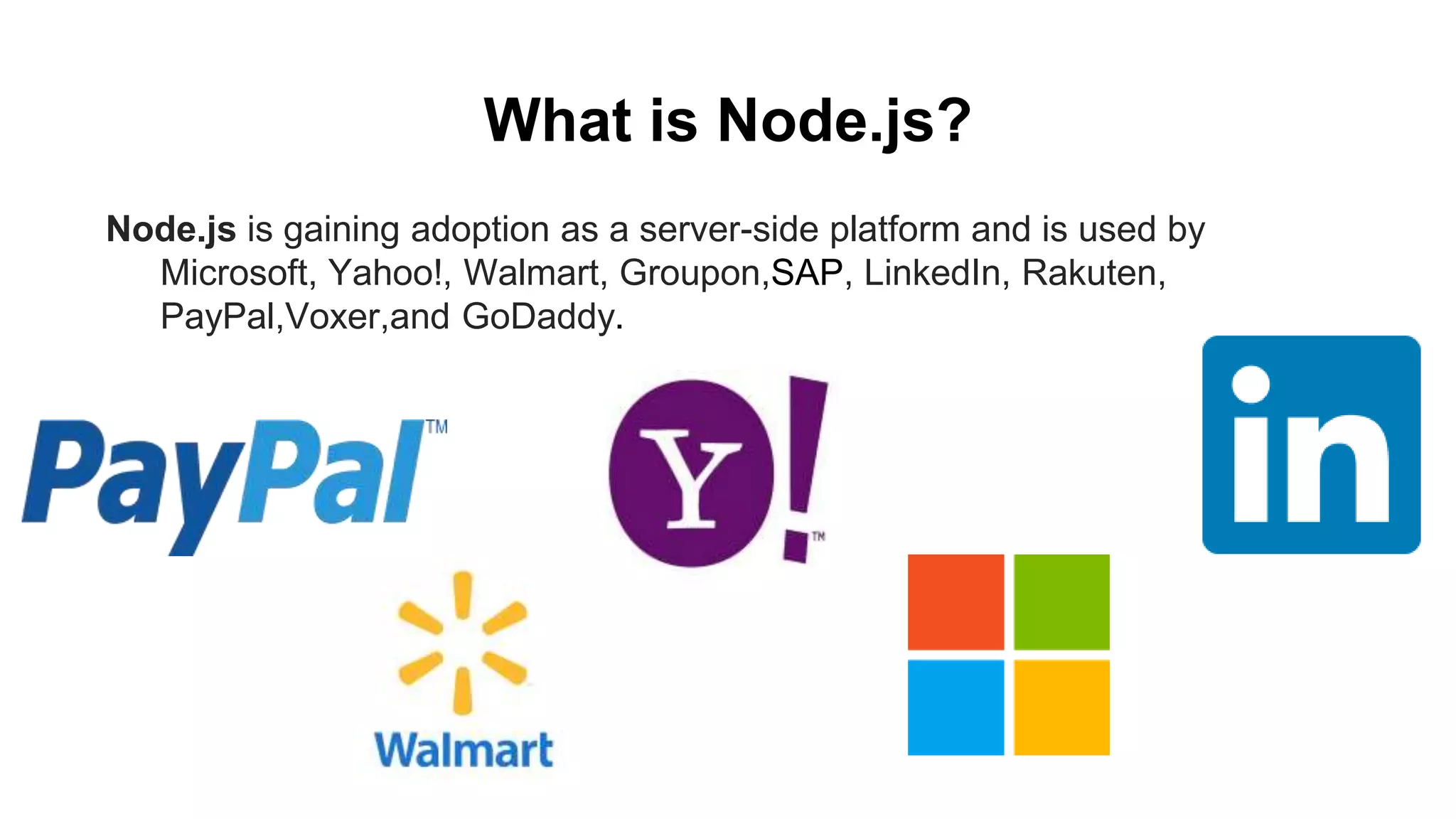 What is Node.js? Node.js is gaining adoption as a server-side platform and is used by Microsoft, Yahoo!, Walmart, Groupon,SAP, LinkedIn, Rakuten, PayPal,Voxer,and GoDaddy. 