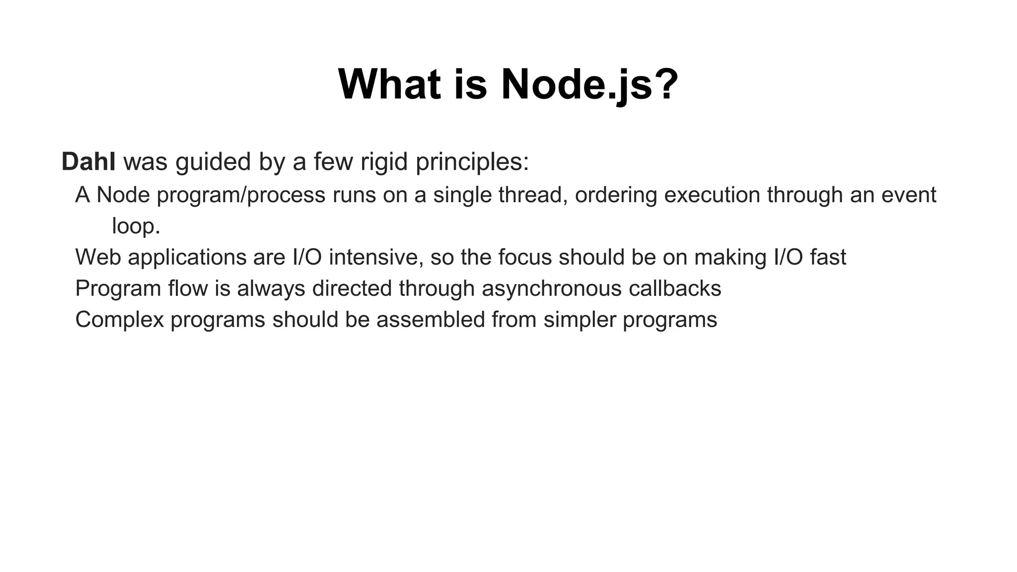 What is Node.js? Dahl was guided by a few rigid principles: A Node program/process runs on a single thread, ordering execution through an event loop. Web applications are I/O intensive, so the focus should be on making I/O fast Program flow is always directed through asynchronous callbacks Complex programs should be assembled from simpler programs 