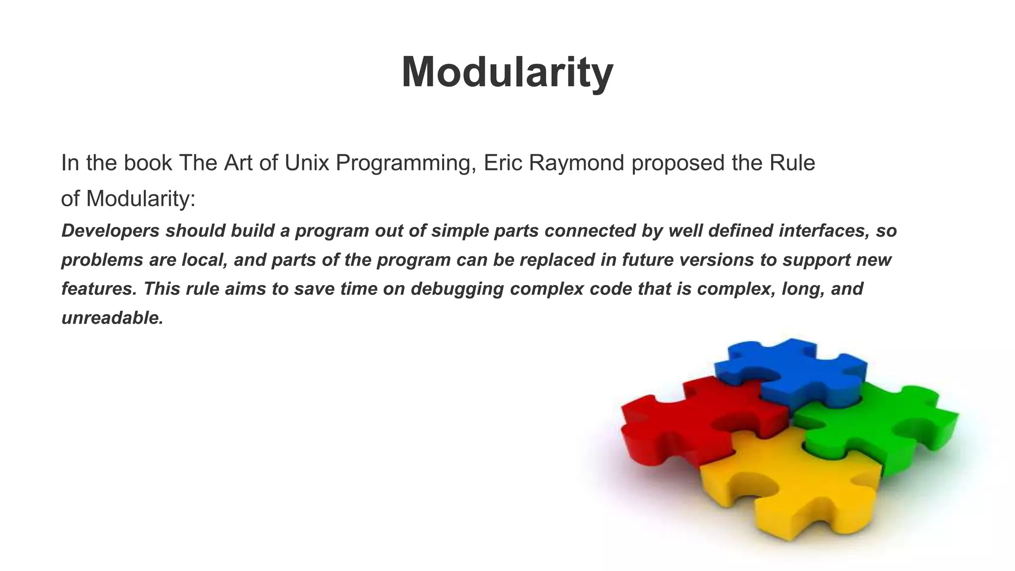 Modularity In the book The Art of Unix Programming, Eric Raymond proposed the Rule of Modularity: Developers should build a program out of simple parts connected by well defined interfaces, so problems are local, and parts of the program can be replaced in future versions to support new features. This rule aims to save time on debugging complex code that is complex, long, and unreadable. 