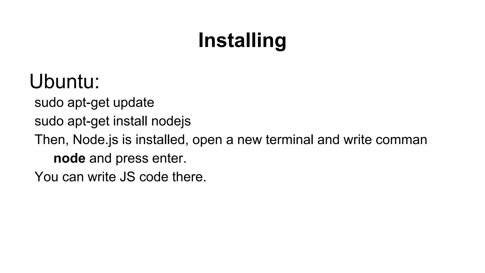 Installing Ubuntu: sudo apt-get update sudo apt-get install nodejs Then, Node.js is installed, open a new terminal and write comman node and press enter. You can write JS code there. 