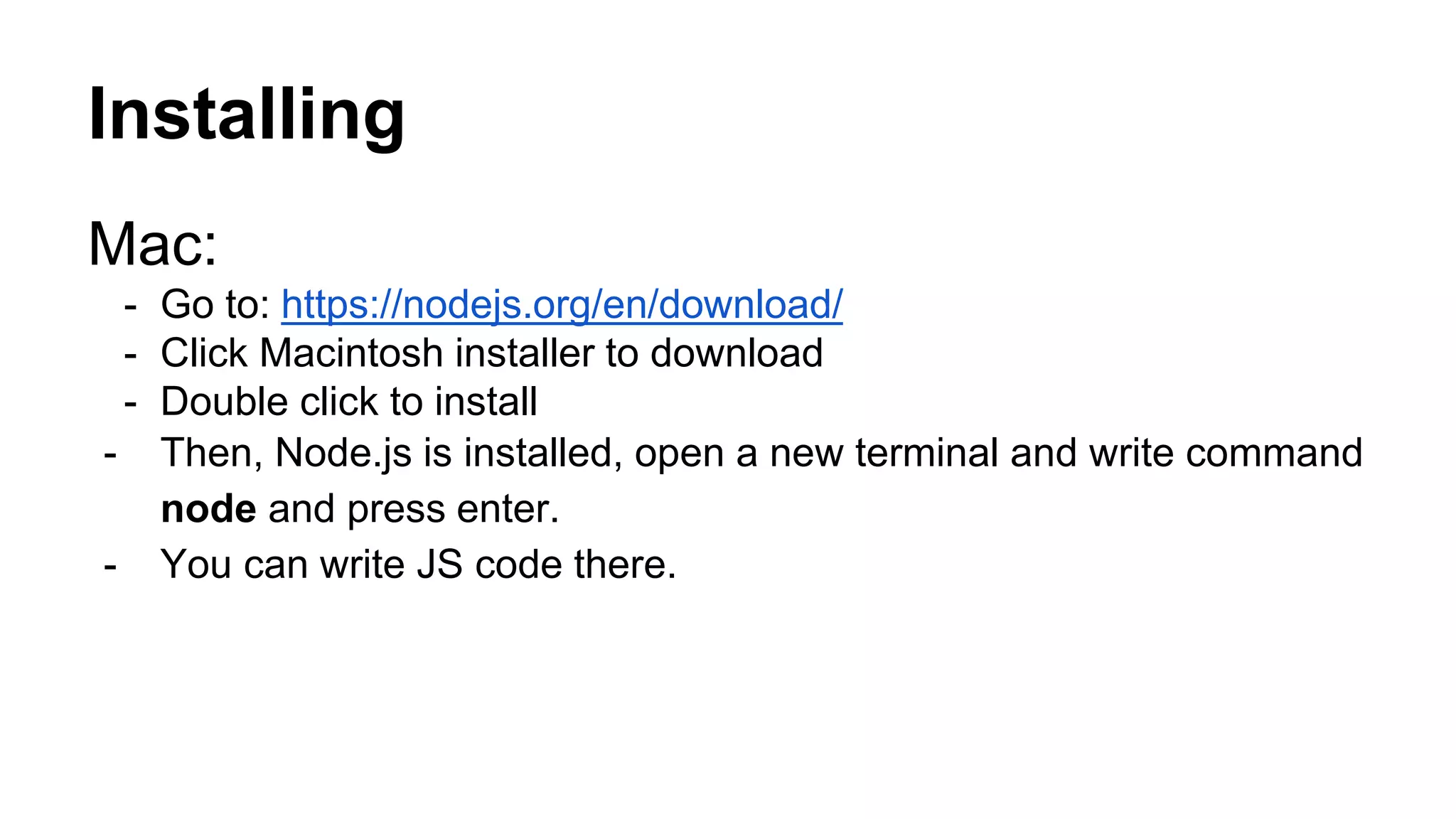 Installing Mac: - Go to: https://nodejs.org/en/download/ - Click Macintosh installer to download - Double click to install - Then, Node.js is installed, open a new terminal and write command node and press enter. - You can write JS code there. 