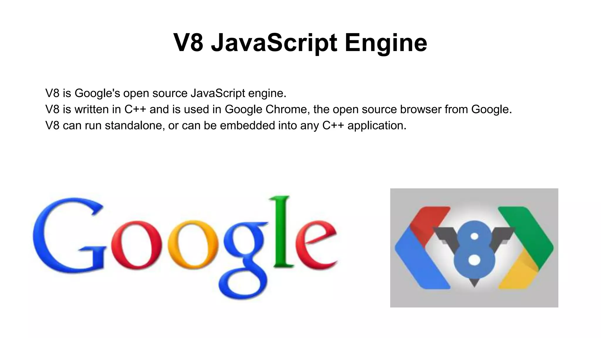 V8 JavaScript Engine V8 is Google's open source JavaScript engine. V8 is written in C++ and is used in Google Chrome, the open source browser from Google. V8 can run standalone, or can be embedded into any C++ application. 