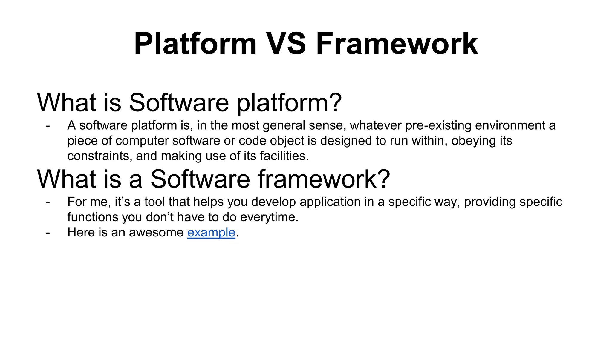 Platform VS Framework What is Software platform? - A software platform is, in the most general sense, whatever pre-existing environment a piece of computer software or code object is designed to run within, obeying its constraints, and making use of its facilities. What is a Software framework? - For me, it’s a tool that helps you develop application in a specific way, providing specific functions you don’t have to do everytime. - Here is an awesome example. 