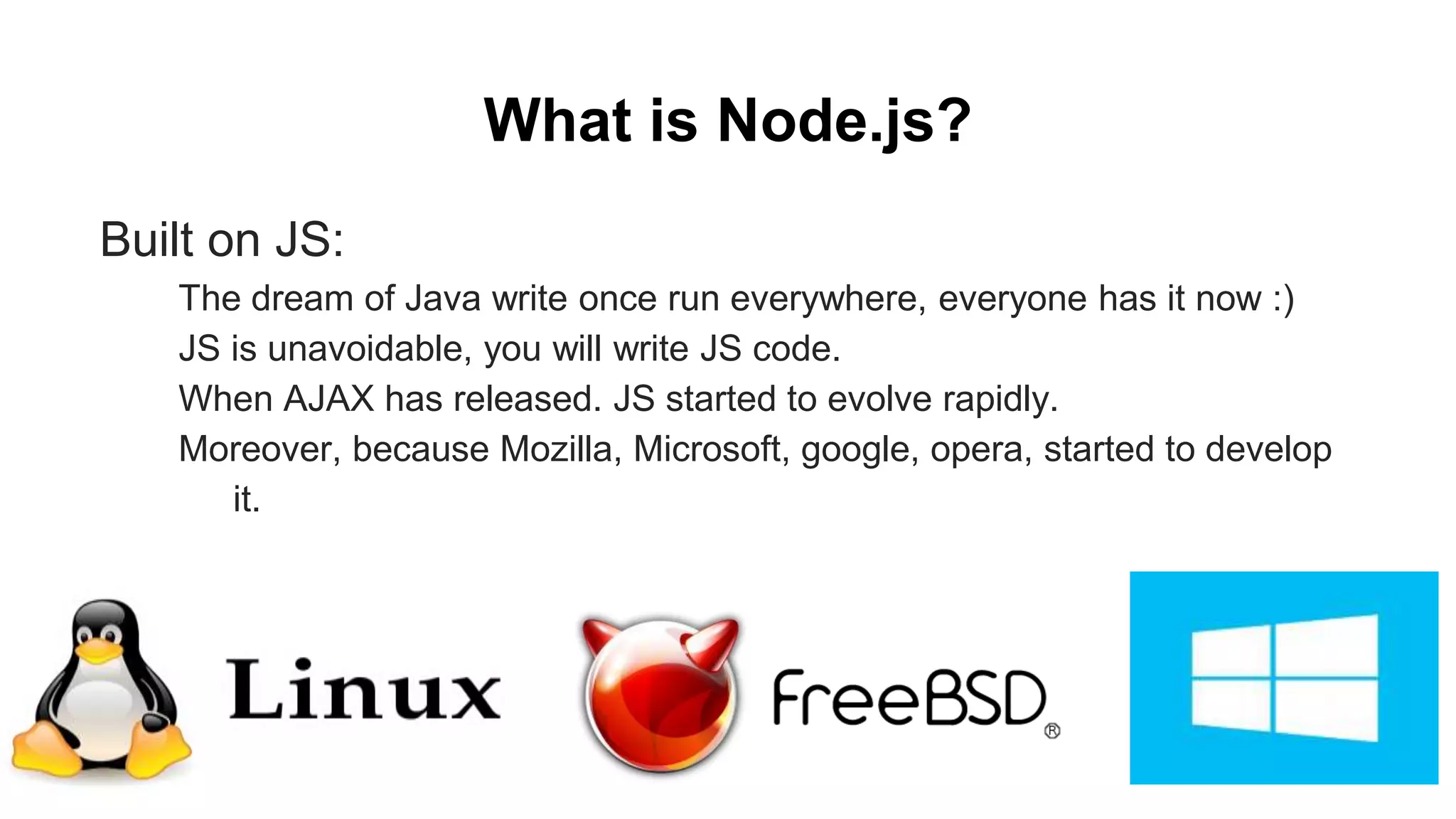 What is Node.js? Built on JS: The dream of Java write once run everywhere, everyone has it now :) JS is unavoidable, you will write JS code. When AJAX has released. JS started to evolve rapidly. Moreover, because Mozilla, Microsoft, google, opera, started to develop it. 