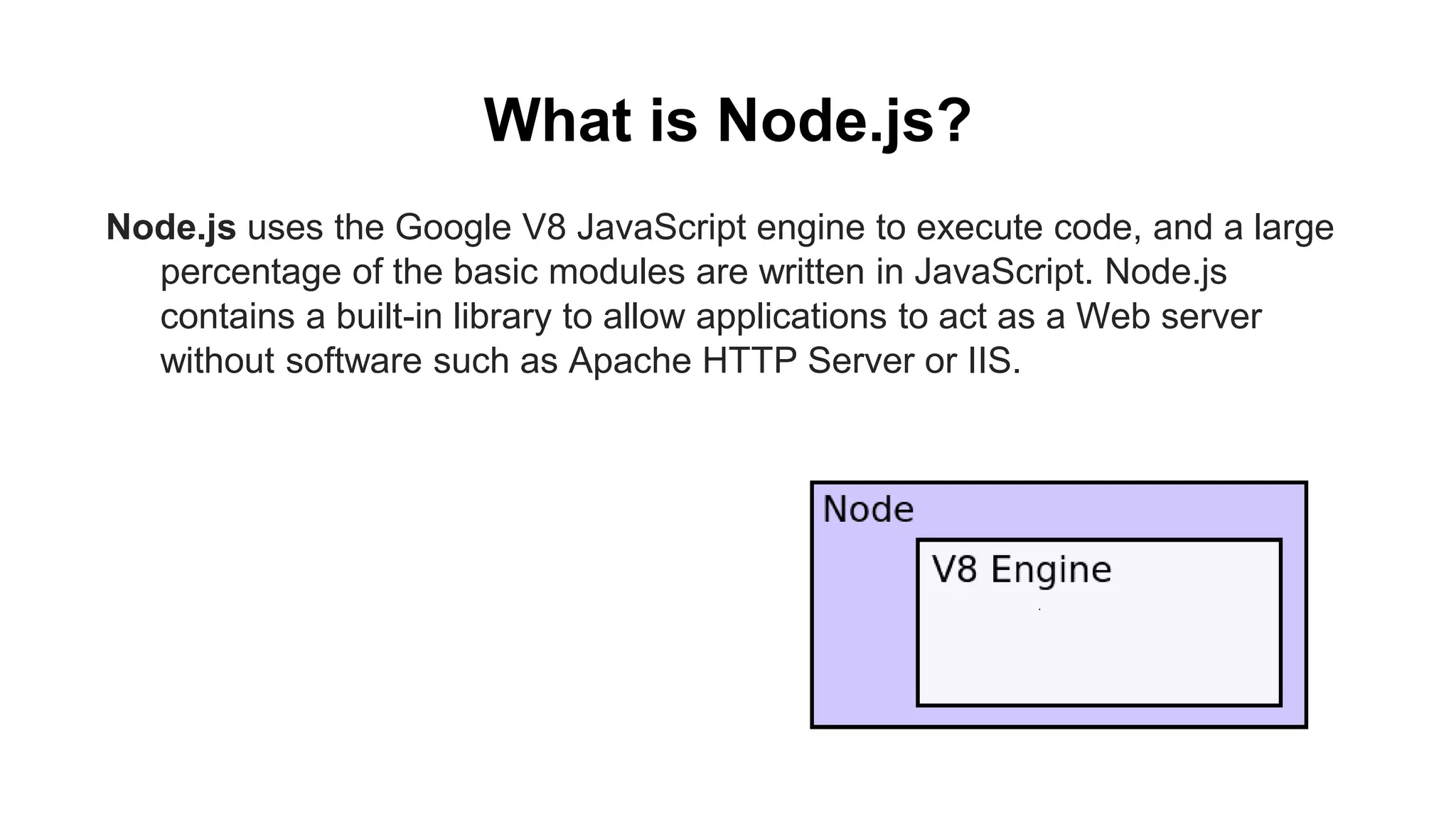 What is Node.js? Node.js uses the Google V8 JavaScript engine to execute code, and a large percentage of the basic modules are written in JavaScript. Node.js contains a built-in library to allow applications to act as a Web server without software such as Apache HTTP Server or IIS. 