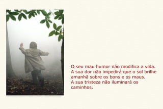 O seu mau humor não modifica a vida. A sua dor não impedirá que o sol brilhe amanhã sobre os bons e os maus. A sua tristeza não iluminará os caminhos. 