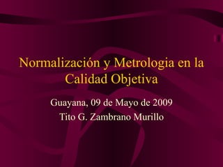 Normalización y Metrologia en la Calidad Objetiva Guayana, 09 de Mayo de 2009 Tito G. Zambrano Murillo 