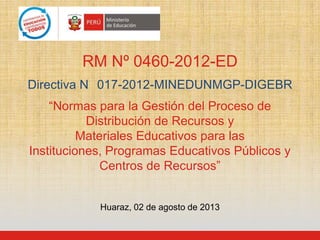 RM Nº 0460-2012-ED
Directiva N 017-2012-MINEDUNMGP-DIGEBR
“Normas para la Gestión del Proceso de
Distribución de Recursos y
Materiales Educativos para las
Instituciones, Programas Educativos Públicos y
Centros de Recursos”
Huaraz, 02 de agosto de 2013
 