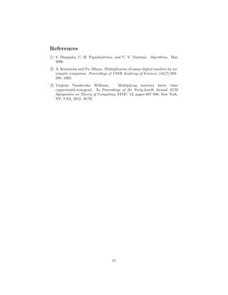 References
[1] S. Dasgupta, C. H. Papadimitriou, and U. V. Vazirani. Algorithms. May
2006.
[2] A. Karatsuba and Yu. Ofman. Multiplication of many-digital numbers by au-
tomatic computers. Proceedings of USSR Academy of Sciences, 145(7):293–
294, 1962.
[3] Virginia Vassilevska Williams. Multiplying matrices faster than
coppersmith-winograd. In Proceedings of the Forty-fourth Annual ACM
Symposium on Theory of Computing, STOC ’12, pages 887–898, New York,
NY, USA, 2012. ACM.
11
 
