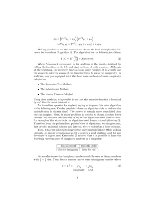 xy = 2n/2
xL + xR 2n/2
yL + yR
=2n
xLyL + 2n/2
(xLyR + xRyL) + xRyR
Making possible to use the recursion to obtain the ﬁnal multiplication be-
tween both numbers (Algorithm 1). This algorithm has the following total time:
T (n) = 4T
n
2
+ Somework. (2)
Where Somework correspond to the addition of the results obtained by
calling the function in the left and right sections of both numbers. Although
at the beginning, the recursive function looks quite complex, it is actually one
the easiest to solve by means of the recursive three to guess the complexity. In
addition, once you equipped with the three main methods of basic complexity
calculation:
• The Recursion-Tree Method.
• The Substitution Method.
• The Master Theorem Method.
Using these methods, it is possible to see that this recursive function is bounded
by cn2
time for some constant c.
An immediate question for anybody trying to improve this naive algorithm
is the following one: Can be possible to have an algorithm able to perform the
multiplication in shorter time? The answer is actually more convoluted than
one can imagine. First, for many problems is possible to obtain absolute lower
bounds that have not been reached by any actual algorithms used to solve them.
An example of this situation is the algorithms used for matrix multiplication [3].
Therefore, from the philosophical point of view of algorithms, we at algorithms,
ﬁrst develop an initial solution and later on, we try to develop a faster solution.
Thus, What will allow us to improve the naive multiplication? While looking
through the history of mathematics (It is always a good starting point for any
developer of algorithms) Karatsuba [2] noticed that it is possible to have the
following representation of imaginary numbers in a computer:
100100100101 010101110110
Bits for imaginary Bits for real
He was able to see that imaginary numbers could be seen as binary numbers
with n
2 + n
2 bits. Thus, binary number can be seen as imaginary number where
x = 2
n
2 × xL
Imaginary
+ xR
Real
(3)
3
 