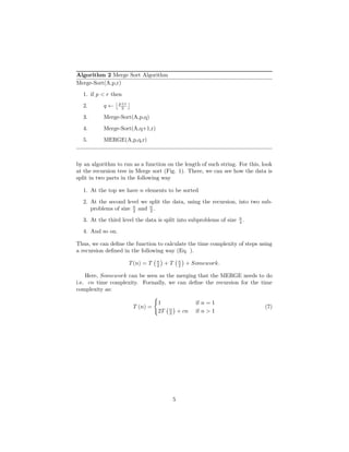 Algorithm 2 Merge Sort Algorithm
Merge-Sort(A,p,r)
1. if p < r then
2. q ← p+r
2
3. Merge-Sort(A,p,q)
4. Merge-Sort(A,q+1,r)
5. MERGE(A,p,q,r)
by an algorithm to run as a function on the length of such string. For this, look
at the recursion tree in Merge sort (Fig. 1). There, we can see how the data is
split in two parts in the following way
1. At the top we have n elements to be sorted
2. At the second level we split the data, using the recursion, into two sub-
problems of size n
2 and n
2 .
3. At the third level the data is split into subproblems of size n
4 .
4. And so on.
Thus, we can deﬁne the function to calculate the time complexity of steps using
a recursion deﬁned in the following way (Eq. ).
T(n) = T n
2 + T n
2 + Somework.
Here, Somework can be seen as the merging that the MERGE needs to do
i.e. cn time complexity. Formally, we can deﬁne the recursion for the time
complexity as:
T (n) =
1 if n = 1
2T n
2 + cn if n > 1
(7)
5
 