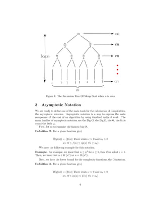 Figure 1: The Recursion Tree Of Merge Sort when n is even
3 Asymptotic Notation
We are ready to deﬁne one of the main tools for the calculation of complexities,
the asymptotic notation. Asymptotic notation is a way to express the main
component of the cost of an algorithm by using idealized units of work. The
main families of asymptotic notation are the Big O, the Big Ω, the Θ, the little
o and the little ω.
First, let us to examine the famous big O.
Deﬁnition 2. For a given function g(n)
O(g(n)) = {f(n)| There exists c > 0 and n0 > 0
s.t. 0 ≤ f(n) ≤ cg(n) ∀n ≥ n0}
We have the following example for this notation.
Example. For example, we know that n ≤ n2
for n ≥ 1, thus if we select c = 1.
Then, we have that n ∈ O n2
or n = O n2
.
Next, we have the lower bound for the complexity functions, the Ω notation.
Deﬁnition 3. For a given function g(n)
Ω(g(n)) = {f(n)| There exists c > 0 and n0 > 0
s.t. 0 ≤ cg(n) ≤ f(n) ∀n ≥ n0}
6
 