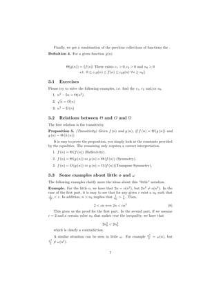 Finally, we get a combination of the previous collections of functions the .
Deﬁnition 4. For a given function g(n)
Θ(g(n)) = {f(n)| There exists c1 > 0, c2 > 0 and n0 > 0
s.t. 0 ≤ c1g(n) ≤ f(n) ≤ c2g(n) ∀n ≥ n0}
3.1 Exercises
Please try to solve the following examples, i.e. ﬁnd the c1, c2 and/or n0
1. n2
− 5n = Θ(n2
).
2.
√
n = O(n)
3. n2
= Ω (n)
3.2 Relations between Θ and O and Ω
The ﬁrst relation is the transitivity.
Proposition 5. (Transitivity) Given f (n) and g (n), if f (n) = Θ (g (n)) and
g (n) = Θ (h (n))
It is easy to prove the proposition, you simply look at the constants provided
by the equalities. The remaining only requires a correct interpretation.
1. f (n) = Θ (f (n)) (Reﬂexivity).
2. f (n) = Θ (g (n)) ⇔ g (n) = Θ (f (n)) (Symmetry).
3. f (n) = O (g (n)) ⇔ g (n) = Ω (f (n))(Transpose Symmetry).
3.3 Some examples about little o and ω
The following examples clarify more the ideas about this “little” notation.
Example. For the little o, we have that 2n = o(n2
), but 2n2
= o(n2
). In the
case of the ﬁrst part, it is easy to see that for any given c exist a n0 such that
1
no
2
< c. In addition, n > n0 implies that 1
n0
> 1
n . Then,
2 < cn ⇐⇒ 2n < cn2
(8)
This gives us the proof for the ﬁrst part. In the second part, if we assume
c = 2 and a certain value n0 that makes true the inequality, we have that
2n2
0 < 2n2
0
which is clearly a contradiction.
A similar situation can be seen in little ω. For example n2
2 = ω(n), but
n2
2 = ω(n2
).
7
 